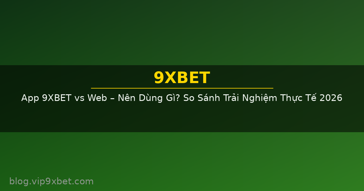 App 9XBET vs Web – Nên Dùng Gì? So Sánh Trải Nghiệm Thực Tế 2026